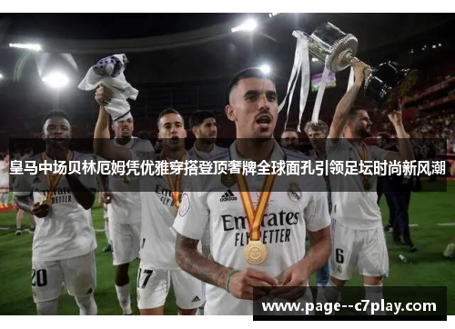 皇马中场贝林厄姆凭优雅穿搭登顶奢牌全球面孔引领足坛时尚新风潮