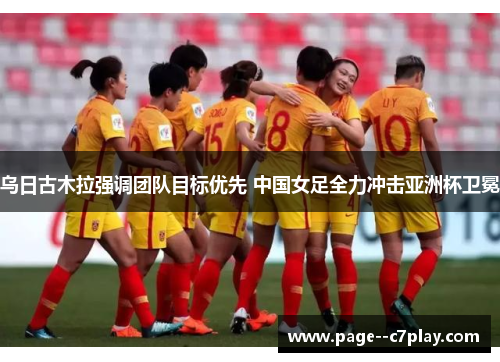 乌日古木拉强调团队目标优先 中国女足全力冲击亚洲杯卫冕